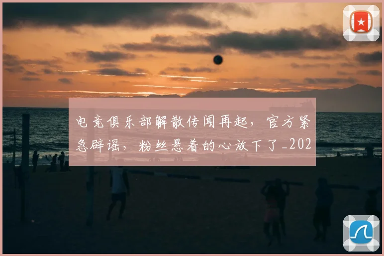 电竞俱乐部解散传闻再起，官方紧急辟谣，粉丝悬着的心放下了_20260708192840