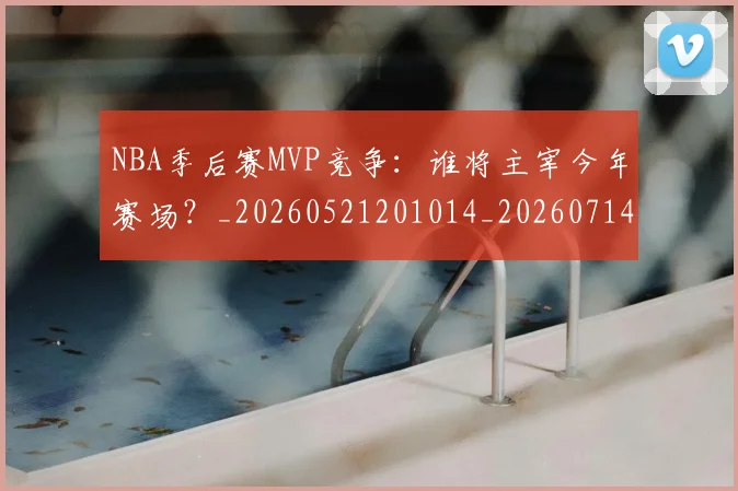 NBA季后赛MVP竞争：谁将主宰今年赛场？_20260521201014_20260714210033