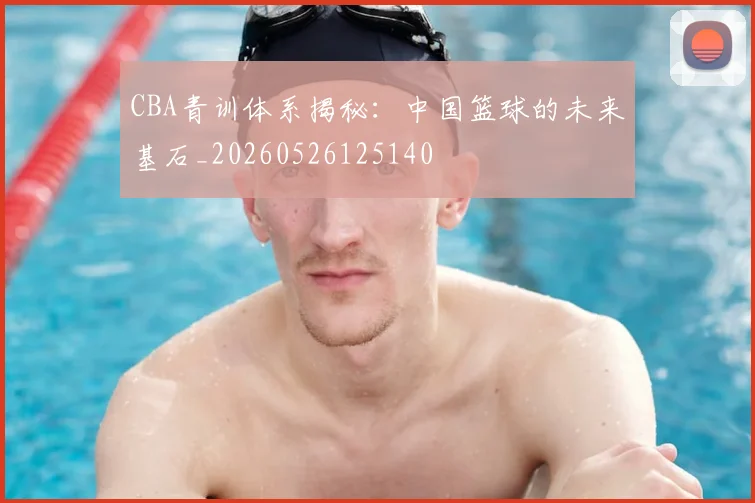 CBA青训体系揭秘：中国篮球的未来基石_20260526125140
