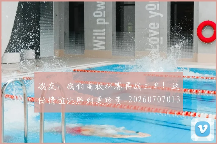 战友，我们高校杯赛再战三年！这份情谊比胜利更珍贵_20260707013355