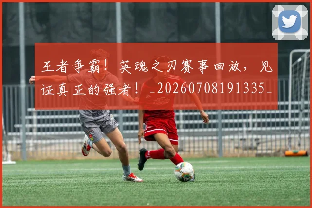 王者争霸！英魂之刃赛事回放，见证真正的强者！_20260708191335_20260802160053