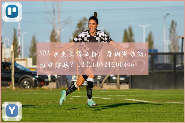 NBA 历史总得分榜：詹姆斯领衔，谁将超越？_20260521200846