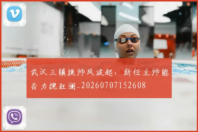 武汉三镇换帅风波起，新任主帅能否力挽狂澜_20260707152608
