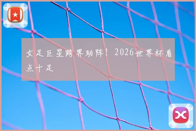 女足巨星跨界助阵！2026世界杯看点十足