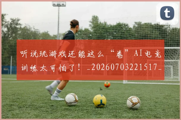 听说玩游戏还能这么“卷”AI电竞训练太可怕了！_20260703221517_20260718205624