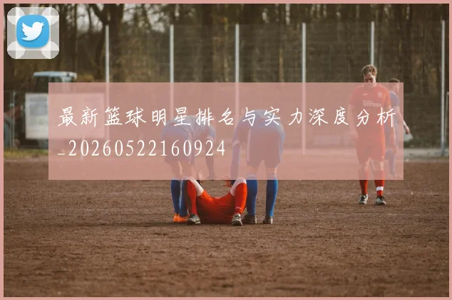 最新篮球明星排名与实力深度分析_20260522160924