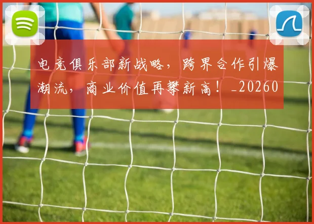电竞俱乐部新战略，跨界合作引爆潮流，商业价值再攀新高！_20260710003329