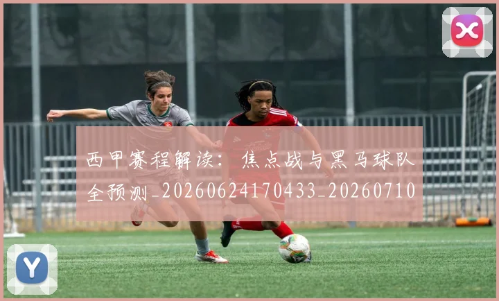 西甲赛程解读：焦点战与黑马球队全预测_20260624170433_20260710012809