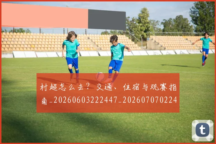 村超怎么去？交通、住宿与观赛指南_20260603222447_20260707022405
