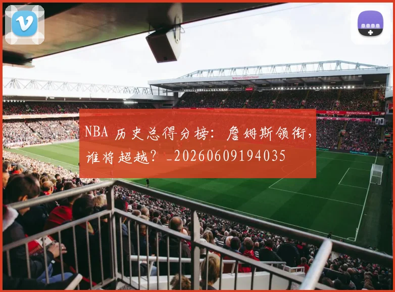 NBA 历史总得分榜：詹姆斯领衔，谁将超越？_20260609194035