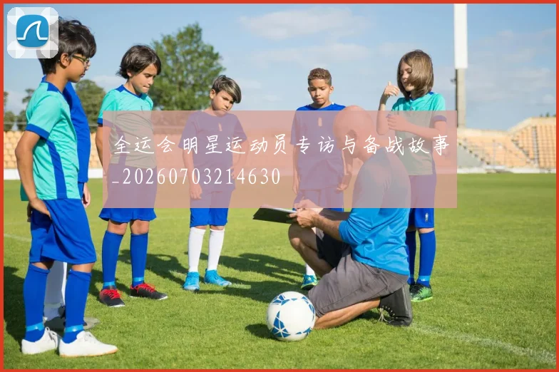 全运会明星运动员专访与备战故事_20260703214630