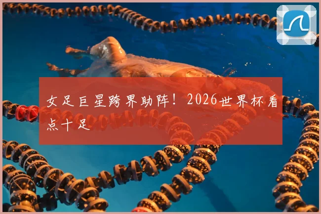 女足巨星跨界助阵！2026世界杯看点十足