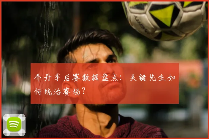 乔丹季后赛数据盘点：关键先生如何统治赛场？
